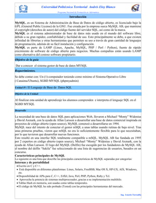 . Universidad Politécnica Territorial Andrés Eloy Blanco
Programa Nacional de Formación en Informática
Ing. Lissette Torrealba
Unidad IV: El Lenguaje de Base de Datos SQL
Objetivo de la Unidad:
Al finalizar esta unidad de aprendizaje los alumnos comprenden e interpreta el lenguaje SQL en el
SGBD MYSQL
Desarrollo
La necesidad de una base de datos SQL para aplicaciones Web, llevaron a Michael “Monty” Widenius
y David Axmark, con la ayuda de Allan Larsson a desarrollar una base de datos comercial inspirada en
proyectos de código abierto (open source), MySQL comenzó a desarrollarse en 1994.
MySQL nace del intento de conectar el gestor mSQL a unas tablas usando rutinas de bajo nivel. Tras
unas primeras pruebas, vieron que mSQL no era lo suficientemente flexible para lo que necesitaban,
por lo que tuvieron que desarrollar nuevas funciones.
Esto resultó en una interfaz SQL totalmente compatible a mSQL. MySQL AB fue fundada en 1995
por 2 expertos en código abierto (open source), Michael “Monty” Widenius y David Axmark, con la
ayuda de Allan Larsson. El logo del MySQL (Delfín) fue escogido por los fundadores de MySQL AB,
el nombre del delfín “Sakila” fue seleccionado de una lista de sugerencias de usuarios, basados en un
concurso.
Características principales de MySQL
La siguiente es una lista que describe las principales características de MySQL separadas por categorías:
Internas y de portabilidad
 Escrito en C y C++.
 Está disponible en diferentes plataformas: Linux, Solaris, FreeBSB, Mac OS X, HP-UX, AIX, Windows,
etc.
 Disponibilidad de APIs para C, C++, Eiffel, Java, Perl, PHP, Python, Ruby y Tcl.
 Aprovecha la potencia de sistemas multiprocesador, gracias a su implementación multihilo.
 Tablas Hash en memoria, son usadas como tablas temporales.
 El código de MySQL ha sido probado (Tested) con las principales herramientas del mercado.
Introducción
MySQL, es un Sistema de Administración de Base de Datos de código abierto, es licenciado bajo la
GPL (General Public License) de la GNU. Fue creada por la empresa sueca MySQL AB, que mantiene
el copyright (derechos de autor) del código fuente del servidor SQL, así como de la marca.
MySQL es el sistema administrador de base de datos más usado en el mundo del software libre,
debido a su gran rapidez, confiabilidad y facilidad de uso. Esto principalmente se debe, a que existen
infinidad de librerías y otras herramientas que permiten su uso a través de gran cantidad de lenguajes
de programación, además de su fácil instalación y configuración.
MySQL es parte de LAMP (Linux, Apache, MySQL, PHP / Perl / Python), fuente de rápido
crecimiento de software de código abierto para negocios. Muchas compañías están usando LAMP
como alternativa del costoso software propietario.
Objetivo de la guía
Dar a conocer el sistema gestor de base de datos MYSQL
Requerimientos.
Se debe contar con: Un (1) computador teniendo como mínimo el Sistema Operativo Libre
( Canaima/Ubuntu), SGBD MYSQL (phpmyadmin)
 