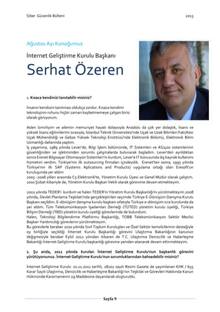 Siber Güvenlik Bülteni

2013

Ağustos Ayı Konuğumuz

İnternet Geliştirme Kurulu Başkanı

Serhat Özeren
1. Kısaca kendinizi tanıtabilir misiniz?
İnsanın kendisini tanıtması oldukça zordur. Kısaca kendimi
teknolojinin ruhunu hiçbir zaman kaybetmemeye çalışan birisi
olarak görüyorum.
Aslen İzmirliyim ve ailemin memuriyet hayatı dolaysıyla Anadolu da çok yer dolaştık, lisans ve
yüksek lisans eğitimlerimi sırasıyla; İstanbul Teknik Üniversitesi'nde Uçak ve Uzak Bilimleri Fakültesi
Uçak Mühendisliği ve Gebze Yüksek Teknoloji Enstitüsü'nde Elektronik Bölümü, Elektronik Bilim
Uzmanlığı dallarında yaptım.
İş yaşamına, 1989 yılında Lever'de, Bilgi İşlem bölümünde, IT Sistemleri ve AS/400 sistemlerinin
güvenliğinden ve işletiminden sorumlu çalışmalarda bulunarak başladım. Lever'den ayrıldıktan
sonra Erenet Bilgisayar Otomasyon Sistemleri'ni kurdum, Lever'e IT konusunda dış kaynak kullanımı
hizmetini verdim. Türkiye’nin ilk outsourcing firmaları içindeydik. Erenet'ten sonra, 1995 yılında
Türkiye'nin ilk SAP (Systems Aplications and Products) uygulama ortağı olan Eresoft'un
kuruluşunda yer aldım
2005 -2008 yılları arasında C5 Elektronik'te, Yönetim Kurulu Üyesi ve Genel Müdür olarak çalıştım.
2010 Şubat itibariyle de, Yönetim Kurulu Başkan Vekili olarak görevime devam etmekteyim.
2002 yılında TEDER'i kurdum ve halen TEDER'in Yönetim Kurulu Başkanlığı'nı yürütmekteyim.2008
yılında, Devlet Planlama Teşkilatı'nda gerçekleştirilen seçimde Türkiye E-Dönüşüm Danışma Kurulu
Başkanı seçildim. E-dönüşüm danışma kurulu başkanı sıfatıyla Türkiye e-dönüşüm icra kurulunda da
yer aldım. Tüm Telekomünikasyon İşadamları Derneği (TÜTED) yönetim kurulu üyeliği, Türkiye
Bilişim Derneği (TBD) yönetim kurulu üyeliği görevlerinde de bulundum.
Halen, Teknoloji Bilgilendirme Platformu Başkanlığı, TOBB Telekomünikasyon Sektör Meclisi
Başkan Yardımcılığı görevlerini yürütmekteyim.
Bu görevlerle beraber 2010 yılında Sivil Toplum Kuruluşları ve Özel Sektör temsilcilerinin desteğiyle
oy birliğiyle seçildiği İnternet Kurulu Başkanlığı görevini Ulaştırma Bakanlığının kanunun
değişmesiyle beraber Eylül 2012 yılından itibaren de T.C. Ulaştırma Denizcilik ve Haberleşme
Bakanlığı İnternet Geliştirme Kurulu başkanlığı görevine yeniden atanarak devam ettirmekteyim.
2. Şu anda, 2011 yılında kurulan İnternet Geliştirme Kurulu'nun başkanlık görevini
yürütüyorsunuz. İnternet Geliştirme Kurulu'nun sorumluklarından bahsedebilir misiniz?
İnternet Geliştirme Kurulu 01.11.2011 tarihli, 28102 sayılı Resmi Gazete de yayımlanan KHK / 655
Karar Sayılı Ulaştırma, Denizcilik ve Haberleşme Bakanlığı'nın Teşkilat ve Görevleri Hakkında Kanun
Hükmünde Kararnamenin 29.Maddesine dayanılarak oluşturuldu.

Sayfa 9

 
