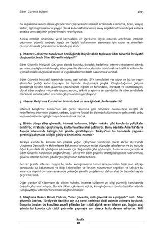 Siber Güvenlik Bülteni

2013

Bu kapsamda kanuni olarak görevlerimiz çerçevesinde internet ortamında ekonomik, ticari, sosyal,
kültür, eğitim gibi alanların yaygın olarak kullanılabilmesini ve kolay erişebilir olmasını teşvik edecek
politika ve stratejilerin geliştirilmesini hedefliyoruz.
Ayrıca internet ortamında yerel kaynakların ve içeriklerin teşvik edilerek artırılması, internet
ortamının güvenli, serbest, özgür ve faydalı kullanımının artırılması için rapor ve önerilerin
oluşturulması da görevlerimiz arasında yer alıyor.
3. İnternet Geliştirme Kurulu'nun öncülüğünde büyük takdir toplayan Siber Güvenlik İnisiyatifi
oluşturuldu. Nedir Siber Güvenlik İnisiyatifi?
Siber Güvenlik İnisiyatifi İGK çatısı altında kuruldu. Buradaki hedefimiz internet ekosistemi altında
yer alan paydaşların katılımıyla, siber güvenlik alanında çalışmalar yürütmek ve özellikle kullanıcılar
için farkındalık oluşturacak öneri ve uygulamalarımızı UDH Bakanımıza sunmak.
Siber Güvenlik İnisiyatifi içerisinde kamu, özel sektör, STK temsilcileri yer alıyor ve biz bu yapıyı
elimizden geldiği kadar kapsayıcı bir biçimde oluşturmaya çalıştık. Oluşturduğumuz çalışma
gruplarıyla birlikte siber güvenlik çerçevesinde eğitim ve farkındalık, mevzuat ve koordinasyon,
ulusal siber olaylara müdahale organizasyonu, teknik araştırma ve standartlar ile siber tehditlerle
mücadele konu başlıkları üzerinde çalışmalarımızı yürütüyoruz.
4. İnternet Geliştirme Kurulu'nun önümüzdeki 10 sene içindeki planları nelerdir?
İnternet Geliştirme Kurulu’nun asli görev tanımına geri dönersek önümüzdeki süreçte de
hedeflerimiz internetin güvenli, serbest, özgür ve faydalı bir biçimde kullanılmasını geliştirmek ve bu
kapsamda öneriler geliştirmeye devam etmek olacak.
5. Bütün dünya siber güvenlik, internet kullanımı, bilişim hukuku gibi konularda politikalar
belirliyor, stratejiler geliştiriliyor, kısıtlamalar/kurallar getiriliyor. Bunu özellikle Amerika'da ve
Avrupa ülkelerinde belirgin bir şekilde görebiliyoruz. Türkiye’nin bu konularda yapması
gerektiği çalışmalar ile ilgili görüş ve önerileriniz nelerdir?
Türkiye aslında bu konuda son yıllarda yoğun çalışmalar yürütüyor. Karar alıcılar düzeyinde
Ulaştırma Denizcilik ve Haberleşme Bakanımız konunun en üst düzeyde sahipleniyor ve bu konuda
diğer kurumlarla da işbirliğinin artırılması için olağanüstü çaba gösteriyor. Bunların sonuçları olarak
Siber Güvenlik Kurulu’nun oluşturulması, Türkiye’nin siber güvenlik strateji belgesinin hazırlanması,
güvenli internet hizmeti gibi birçok çalışmadan bahsedebiliriz.
Benzer şekilde interneti bugün bu kadar konuşmamızın temel sebeplerinden birisi olan altyapı
konusunda da Bakanımızın ve Bilgi Teknolojileri ve İletişim Kurumu’nun teşvikleri ve sektöre bu
anlamda vizyon koymaları sayesinde geleceğe yönelik projelerimizi daha rahat bir biçimde hayata
geçirebiliyoruz.
Diğer yandan STK’larımızın da bilişim hukuku, internet kullanımı ve bilgi güvenliği konularında
önemli çalışmaları oluyor. Burada dikkat çekmemiz nokta, konuştuğumuz tüm bu başlıklar altında
tüm paydaşlar üzerinde farkındalık oluşturulmasıdır.
6. Ulaştırma Bakanı Binali Yıldırım, "Siber güvenlik, milli güvenlik ile eşdeğerdir" dedi. Siber
güvenlik üzerine, Türkiye'de özellikle son 2,3 sene içerisinde ciddi adımlar atılmaya başlandı.
Bununla beraber bu konulara 2000'li yıllardan beri ciddi ağırlık veren ülkeler var, bugün 2013
yılında bu konuda çok ciddi yatırımlar yapmaya son derece hızla devam ediyorlar. Milli

Sayfa
10

 