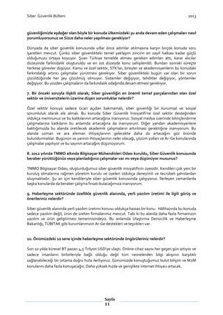 Siber Güvenlik Bülteni

2013

güvenliğimizle eşdeğer olan böyle bir konuda ülkemizdeki şu anda devam eden çalışmaları nasıl
yorumluyorsunuz ve Sizce daha neler yapılması gerekiyor?
Dünyada da siber güvenlik konusunda yıllar önce adımlar atılmasına karşın birçok konuda soru
işaretleri mevcut. Çünkü siber güvenlikteki temel yaklaşım zincirin en zayıf halkası kadar güçlü
olduğunuzu ortaya koyuyor. Şuan Türkiye temelde atması gereken adımları attı, karar alıcılar
düzeyinde farkındalık oluşturuldu ve en üst düzeyde konu sahiplenildi. Bundan sonraki süreçte
herkese görevler düşüyor. Kamu ve özel sektör, STK’lar, bireyler ve akademisyenlerin bu konudaki
farkındalığı artırıcı çalışmalar yürütmesi gerekiyor. Siber güvenlikteki bugün var olan bir sorun
çözüldüğünde her şey çözülmüş olmuyor. Sistemler değişiyor, tehditler değişiyor, yöntemler
değişiyor. Bu yüzden çalışmaların da farkındalık odağında devam etmesi gerekiyor.
7. Bir önceki soruyla ilişkili olarak; Siber güvenliğin en önemli temel parçalarından olan özel
sektör ve üniversitelerin üzerine düşen sorumluklar nelerdir?
Özel sektör konuya sadece ticari açıdan bakmamalı, siber güvenliği bir kurumsal ve sosyal
sorumluluk olarak ele almalı. Bu konuda Siber Güvenlik İnisiyatifi’ne özel sektör desteğinden
oldukça memnunuz ve bu katkılarının artacağına inanıyoruz. Sosyal medya üzerinde bilinçlendirme
çalışmalarına katkıların bu anlamda artacağına da inanıyorum. Diğer yandan akademisyenlere
baktığımızda bu alanda üretilecek akademik çalışmaların artırılması gerektiğine inanıyorum. Bu
alanda uzman ve ara eleman ihtiyaçlarının gelecekte daha da artacağını göz önünde
bulundurmalılar. Bugünün ve yarının ihtiyaçlarının neler olacağı, çözüm yolları ve Ar-Ge konularında
çalışmalar yapılıyor ve bu sayının artacağını düşünüyorum.
8. 2012 yılında TMMO altında Bilgisayar Mühendisleri Odası kuruldu, Siber Güvenlik konusunda
beraber yürüttüğünüz veya planladığınız çalışmalar var mı veya düşünüyor musunuz?
TMMO Bilgisayar Odası, oluşturduğumuz siber güvenlik inisiyatifinin üyesidir. Kendileri çok yeni bir
kuruluş olmalarına rağmen yönetim kurulu ve üyeleri oldukça deneyimli ve tecrübeli şahıslardan
oluşmaktadır. Şu an için kendileriyle siber güvenlik konusunda çalışıyoruz. İlerleyen zamanlarda
başka konularda da beraber çalışma fırsatı bulacağımıza inanıyorum.
9. Haberleşme sektöründe özellikle güvenlik alanında, yerli yazılım üretimi ile ilgili görüş ve
önerileriniz nelerdir?
Siber güvenlik alanında yerli yazılım üretimi konusu oldukça hassas bir konu. Hâlihazırda bu konuda
sadece yazılım değil, ürün de üreten firmalarımız mevcut. Tabi ki bu alanda daha fazla firmamızın
yazılım ve ürün geliştirmesi temennisindeyiz. Bu anlamda Ulaştırma Denizcilik ve Haberleşme
Bakanlığı, TÜBİTAK gibi kurumlarımızın Ar-Ge destekleri ve teşvikleri var.

10. Önümüzdeki 10 sene içinde haberleşme sektöründe öngörüleriniz nelerdir?
Son 10 yılda küresel BT pazarı 4,5 Trilyon USD'ye ulaştı. Online cihaz sayısı her geçen gün artıyor ve
sadece insanların birbirleriyle bağlı olduğu değil tüm nesnelerden bilgi akışının karşılıklı
sağlanabileceği bir ortama doğru hızla ilerliyoruz. Günümüzde konuştuğumuz bulut bilişim ve M2M
konularını daha fazla konuşacağız. Daha yüksek hızda ve genişlikte internet ihtiyacı artacak.

Sayfa
11

 