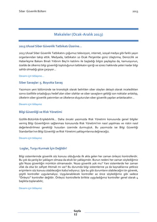 Siber Güvenlik Bülteni

2013

Makaleler (Ocak-Aralık 2013)
2013 Ulusal Siber Güvenlik Tatbikatı Üzerine…
2013 Ulusal Siber Güvenlik Tatbikatını çoğumuz televizyon, internet, sosyal medya gibi farklı yayın
organlarından takip ettik. Medyada, tatbikatın 10 Ocak Perşembe günü Ulaştırma, Denizcilik ve
Haberleşme Bakanı Binali Yıldırım Bey’in katılımı ile başladığı bilgisi paylaşılsa da, kamuoyunun,
özelde de ülkemiz bilgi güvenliği topluluğunun tatbikatın içeriği ve süreci hakkında yeteri kadar bilgi
sahibi olmadığı göze çarpıyor…
Devamı için tıklayınız…

Siber Savaşlar: 5. Boyutta Savaş
Yazımızın yeni bölümünde ise kronolojik olarak belirtilen siber olayları detaylı olarak inceledikten
sonra özellikle ortadoğuyu hedef alan siber silahlar ve siber savaşların geldiği son noktalar anlatılıp,
ülkelerin siber güvenlik yatırımları ve ülkelerce oluşuturulan siber güvenlik yapıları anlatılacaktır…
Devamı için tıklayınız

Bilgi Güvenliği ve Risk Yönetimi
Gizlilik-Bütünlük-Erişilebilirlik… Daha önceki yazımızda Risk Yönetimi konusunda genel bilgiler
vermiş Bilgi Güvenliğinin sağlanması konusunda Risk Yönetimi’nin nasıl yapılması ve riskin nasıl
değerlendirilmesi gerektiği hususları üzerinde durmuştuk. Bu yazımızda ise Bilgi Güvenliği
Standartları’nın Bilgi Güvenliği ve Risk Yönetimi yaklaşımlarına değineceğiz.
Devamı için tıklayınız

Loglar, Turşu Kurmak İçin Değildir!
Bilgi sistemlerinde güvenlik söz konusu olduğunda ilk akla gelen her zaman önleyici kontrollerdir.
Bu çok da yanlış bir yaklaşım olmasa da eksik bir yaklaşımdır. Bunun nedeni her zaman söylediğimiz
gibi %100 güvenliğin mümkün olmamasıdır. %100 güvenlik yok mu? Yani sistemlerde her zaman
ufak da olsa bir zafiyet ihtimali mi var? Bu durumda bilgi sistemlerine ya da kaynaklarına yetkisiz
erişimlerin söz konusu olabileceğini kabul ediyoruz. İşte bu gibi durumların olabileceğini ön görerek,
çeşitli kontroller uygulamalıyız. Uygulanabilecek kontroller az önce söylediğimiz gibi sadece
“Önleyici” kontroller değildir. Önleyici kontrollerle birlikte uyguladığımız kontroller genel olarak 4
başlıkta toplanabilir;
Devamı için tıklayınız

Sayfa
12

 