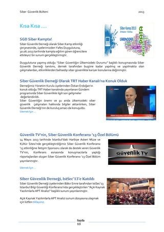 Siber Güvenlik Bülteni

2013

Kısa Kısa ….
SGD Siber Kampta!
Siber Güvenlik Derneği olarak Siber Kamp etkinliği
çerçevesinde, üyelerimizden Yafes Duygulutuna,
30.06.2013 tarihinde kampta eğitim gören öğrencilere
etkileyici bir sunum gerçekleştirmiştir.
Duygulutuna yapmış olduğu “Siber Güvenliğin Ülkemizdeki Durumu” başlıklı konuşmasında Siber
Güvenlik Derneği tanıtımı, dernek tarafından bugüne kadar yapılmış ve yapılmakta olan
çalışmalardan, etkinliklerden bahsedip siber güvenlikte kariyer konularına değinmiştir.

Siber Güvenlik Derneği Olarak TRT Haber Kanalı’na Konuk Olduk
Derneğimiz Yönetim Kurulu üyelerinden Özkan Erdoğan’ın
konuk olduğu TRT Haber kanalında yayınlanan Gündem
programında Siber Güvenlikle ilgili son gelişmeler
değerlendirildi.
Siber Güvenliğin önemi ve şu anda ülkemizdeki siber
güvenlik çalışmaları hakkında bilgiler aktarılırken, Siber
Güvenlik Derneği’nin de kuruluş amacı da konuşuldu.
İzlemek İçin …

Güvenlik TV’nin, Siber Güvenlik Konferansı ’13 Özel Bölümü
14 Mayıs 2013 tarihinde İstanbul’daki Harbiye Askeri Müze ve
Kültür Sitesi’nde gerçekleştirdiğimiz Siber Güvenlik Konferansı
’13 etkinliğine İletişim Sponsoru olarak da destek veren Güvenlik
TV’nin,
Konferans
esnasında
konuşmacılarla
yaptığı
röportajlardan oluşan Siber Güvenlik Konferansı ’13 Özel Bölüm
yayınlanmıştır.
İzlemek İçin …

Siber Güvenlik Derneği, IstSec’13’e Katıldı
Siber Güvenlik Derneği üyelerinden Bâkır Emre tarafından IstSec’13
Istanbul Bilgi Güvenliği Konferansı’nda gerçekleştirilen “Açık Kaynak
Yazılımlarla APT Analizi” başlıklı sunum yayınlanmıştır.
Açık Kaynak Yazılımlarla APT Analizi sunum dosyasına ulaşmak
için lütfen tıklayınız.

Sayfa
13

 