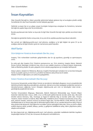 Siber Güvenlik Bülteni

2013

İnsan Kaynakları
Siber Güvenlik Derneği’nin, bilişim güvenliği sektöründe faaliyet gösteren kişi ve kuruluşlara yönelik verdiği
hizmetlerden biri olan İnsan Kaynakları hizmeti faaliyete geçmiştir.
Sektörde iş arayan kişi ve ya çalışan arayan kuruluşları buluşturmayı amaçlayan bu hizmetimiz, tamamen
derneğimize yapılan başvurular ile yürütülecektir.
Burada yayınlanacak olan ilanlar ve duyurular ile ilgili Siber Güvenlik Derneği hiçbir şekilde sorumluluk kabul
etmez.
Derneğimize gönderilen ilanlar ve duyurular, bir ay süre ile bu sayfada yayınlanmaya devam edecektir.
İlan vermek için ik@siberguvenlik.org.tr mail adresine, aradığınız iş ile ilgili bilgileri de içeren CV ya da
aradığınız eleman ile ilgili kriterleri içeren bir mail atmanız yeterli olacaktır.

Aktif İlanlar
Ürün Geliştirme Yöneticisi Aranmaktadır (İlan No: 7204)
Inseptra, Türk mühendisleri tarafından geliştirilmekte olan bir ağ raporlama, güvenliği ve optimizasyonu
ürünü.
Şu anda açık olan Inseptra Ürün Yöneticisi pozisyonumuz var. Ürün yöneticisi, Inseptra Netviz, Network
Access Control, Netshaper ürünlerinin kısa, orta ve uzun vadede vizyonunu ve feature listesini oluşturacak,
Sales ve Marketing ekipleri ile yakın çalışarak ürünün sahada yaygınlaşması için stratejiler belirleyecek.
Adayın yabancı rakiplerimiz Websense, Bluecoat, InsightX, Riverbed gibi markaların biri ve tercihan birkaçıyla
hands-on projeler yapmış ve minimum 5 yıl sektör tecrübesine sahip olması tercih sebebi.
Adaylar CV’lerini hr@inseptra.com adresi ile paylaşabilirler.

Sistem Yöneticisi Aranmaktadır! (İlan No:7205)
Kurumumuz bünyesinde sunulan bilişim hizmet ve servislerinin teknolojik altyapısını, kurum prosedürlerinde
belirtilmiş kriterler doğrultusunda işletmek, yönetmek, izlemek ve kurmak, karşılaşılan problemleri çözmek ve
tekrarlanmamasını sağlamak, kurum ihtiyaçları doğrultusunda yeni ürün ve teknolojileri takip etmek ,
gerektiğinde projelendirmek üzere;
Tercihen Üniversitelerin Bilgisayar, Matematik, Elektrik Elektronik Mühendisliği veya Yönetim Bilişim
Sistemleri bölümlerinden mezun, UNIX, Linux ve Microsoft platformlarında tecrübe sahibi olan, Microsoft
Ürünleri (Active Directory, SQL, Exchange ve Hyper-V) hakkında bilgi ve tecrübe sahibi olan, Vmware
Yönetimi, Sistem Yönetimi ve İzleme, Mail, WEB, DNS, Yedekleme Servis Yönetimi konularında uzman, IPv4,
Ipv6 ,network cihazları, network mimarisi ve yönetimi bilgisi olan, Tercihen MCITP, CCNA, RHCSA, LPI, CEH,
sertifikalarından en az ikisine sahip olan İyi derecede İngilizce bilen, En az 3 senelik deneyimine sahip, Proje ve
ekip yönetiminde deneyimli, Hızlı öğrenme ve problem çözme yeteneğine sahip olan, Sonuç ve çözüm odaklı,
analitik düşünce sahibi, proaktif, detaycı, yaratıcı, iş geliştirme özelliklerine sahip, takım çalışmasına yatkın,
adaylar aranmaktadır
Bu ilana başvurmak için, ik@siberguvenlik.org.tr mail adresine, yukarıdaki maddelerde belirtilen koşulların
karşılandığını belirten CV’nizi, ilan numarasını da ekleyerek mail atabilirsiniz.

Sayfa
14

 