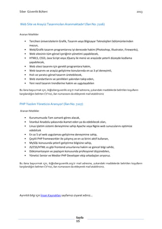 Siber Güvenlik Bülteni

2013

Web Site ve Arayüz Tasarımcıları Aranmaktadır! (İlan No: 7206)
Aranan Nitelikler

•
•
•
•
•
•
•
•
•

Tercihen üniversitelerin Grafik, Tasarım veya Bilgisayar Teknolojileri bölümünlerinden
mezun,
Web/Grafik tasarım programlarına iyi derecede hakim (Photoshop, Illustrator, Fireworks),
Web sitesinin tüm görsel içeriğinin yönetimi yapabilecek,
HTML5, CSS3, Java Script veya JQuery ile menü ve arayüzde yeterli düzeyde kodlama
yapabilecek,
Web sitesi tasarımı için gerekli programlara hakim,
Web tasarımı ve arayüz geliştirme konularında en az 3 yıl deneyimli,
Hızlı ve yaratıcı görsel tasarım üretebilecek,
Web standartlarını ve yenilikleri yakından takip eden,
Yeni nesil tasarım trendlerine hakim ve uygulayabilen

Bu ilana başvurmak için, ik@siberguvenlik.org.tr mail adresine, yukarıdaki maddelerde belirtilen koşulların
karşılandığını belirten CV’nizi, ilan numarasını da ekleyerek mail atabilirsiniz

PHP Yazılım Yöneticisi Aranıyor! (İlan No: 7207)
Aranan Nitelikler

•
•
•
•
•
•
•
•
•

Kurumumuzda Tam zamanlı görev alacak,
İstanbul Anadolu yakasında ikamet eden ya da edebilecek olan,
Linux işletim sistemi deneyimine sahip Apache veya Ngnix web sunucularını optimize
edebilcek
En az 5 yıl web uygulaması geliştirme deneyimine sahip,
Çeşitli PHP frameworkler ile çalışmış ve en az birini aktif kullanan,
MySQL konusunda yeterli geliştirme bilgisine sahip,
JS/CSS/HTML vs gibi frontend unsurlarına hakim ve güncel bilgi sahibi,
Dökümantasyon ve paylaşım konusunda profesyonel düşünebilen,
Yönetici Senior ve Medior PHP Developer ekip arkadaşları arıyoruz.

Bu ilana başvurmak için, ik@siberguvenlik.org.tr mail adresine, yukarıdaki maddelerde belirtilen koşulların
karşılandığını belirten CV’nizi, ilan numarasını da ekleyerek mail atabilirsiniz.

Ayrıntılı bilgi için İnsan Kaynakları sayfamızı ziyaret ediniz...

Sayfa
15

 