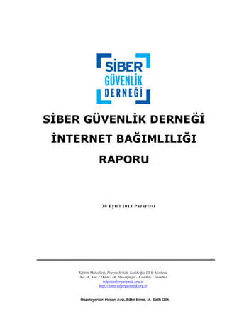 SİBER GÜVENLİK DERNEĞİ
İNTERNET BAĞIMLILIĞI
RAPORU

30 Eylül 2013 Pazartesi

30.09.2013

Hazırlayan
Siber Güvenlik Derneği
Eğitim Mahallesi, Poyraz Sokak, Sadıkoğlu III İş Merkezi,
No:28, Kat:2 Daire: 16. Hasanpaşa – Kadıköy / İstanbul.
bilgi@siberguvenlik.org.tr
http://www.siberguvenlik.org.tr
Hazırlayanlar: Hasan Avcı, Bãkır Emre, M. Salih Gök

 