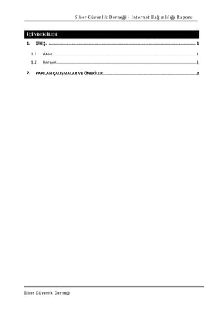 Siber Güvenlik Derneği - İnternet Bağımlılığı Raporu

İÇİNDEKİLER
1.

GİRİŞ. .......................................................................................................................... 1
1.1
1.2

2.

AMAÇ ...............................................................................................................................1
KAPSAM ............................................................................................................................1

YAPILAN ÇALIŞMALAR VE ÖNERİLER..............................................................................2

Si ber Gü venlik De rne ği

 