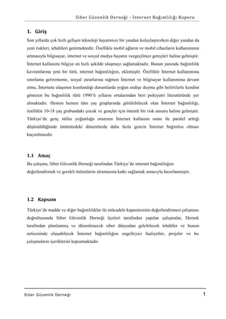 Siber Güvenlik Derneği - İnternet Bağımlılığı Raporu

1. Giriş
Son yıllarda çok hızlı gelişen teknoloji hayatımızı bir yandan kolaylaştırırken diğer yandan da
yeni riskleri, tehditleri getirmektedir. Özellikle mobil ağların ve mobil cihazların kullanımının
artmasıyla bilgisayar, internet ve sosyal medya hayatın vazgeçilmez gereçleri haline gelmiştir.
İnternet kullanımı bilgiye en hızlı şekilde ulaşmayı sağlamaktadır. Bunun yanında bağımlılık
kavramlarına yeni bir türü, internet bağımlılığını, eklemiştir. Özellikle İnternet kullanımına
sınırlama getirememe, sosyal zararlarına rağmen İnternet ve bilgisayar kullanımına devam
etme, İnternete ulaşımın kısıtlandığı durumlarda yoğun endişe duyma gibi belirtilerle kendini
gösteren bu bağımlılık türü 1990’lı yılların ortalarından beri psikiyatri literatüründe yer
almaktadır. Hemen hemen tüm yaş gruplarında görülebilecek olan İnternet bağımlılığı,
özellikle 10-18 yaş grubundaki çocuk ve gençler için önemli bir risk unsuru haline gelmiştir.
Türkiye’de genç nüfus yoğunluğu oranının İnternet kullanım oranı ile paralel arttığı
düşünüldüğünde önümüzdeki dönemlerde daha fazla gencin İnternet bağımlısı olması
kaçınılmazdır.

1.1 Amaç
Bu çalışma, Siber Güvenlik Derneği tarafından Türkiye’de internet bağımlılığını
değerlendirmek ve gerekli önlemlerin alınmasına katkı sağlamak amacıyla hazırlanmıştır.

1.2 Kapsam
Türkiye’de madde ve diğer bağımlılıklar ile mücadele kapasitesinin değerlendirmesi çalışması
doğrultusunda Siber Güvenlik Derneği üyeleri tarafından yapılan çalışmalar, Dernek
tarafından planlanmış ve düzenlenecek siber dünyadan gelebilecek tehditler ve bunun
neticesinde oluşabilecek İnternet bağımlılığını engelleyici faaliyetler, projeler ve bu
çalışmaların içeriklerini kapsamaktadır.

Si ber Gü venlik De rne ği

1

 