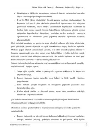 Siber Güvenlik Derneği - İnternet Bağımlılığı Raporu


Ortaöğretim ve ilköğretim kurumlarının katılımı ile internet bağımlılığını konu alan
afiş ve kısa film yarışmaları planlanmaktadır.



İl ve İlçe Milli Eğitim Müdürlükleri ile ortak çalışma yapılması planlanmaktadır. Bu
kapsamda belirlenecek pilot okullardan gönderilecek öğretmenlere siber dünyadan
gelebilecek tehditlerin, sosyal medya kullanımından kaynaklanan sıkıntıların ve
bunlara bağlı olarak oluşacak İnternet bağımlılığının önlenmesine yönelik seminer
çalışmaları başlatılacaktır. Derneğimiz tarafından verilen seminerler vasıtasıyla
öğretmenlerin de edinimlerini görev yaptıkları okullarda öğrencilere aktarması,
planlanmaktadır

Okul çağındaki gençlerin, her geçen gün artan teknoloji kullanımı göz önüne alındığında,
gerek psikolojik, gerekse fizyolojik ve sağlık desteklenmeye ihtiyaç duydukları aşikârdır.
Özellikle yoğun internet kullanımından kaynaklı, evli çiftler arasında yaşanan aldatma ve
boşanma vakalarındaki artış, siber suçlar, oyun bağımlılıkları ve bahis sitelerinin varlığı
tehlikenin evimizin içinde olduğunu göstermektedir. Bu nedenle toplumun en temel yapı
birimi olan ailenin korunması ve desteklenmesi gerekmektedir.
İnternet bağımlılığını önleme noktasında yasal mevzuatdaki mevcut şartların yeterli olmadığı
düşünülmektedir. Aşağıda sayılan;
1. Sosyal ağlar, oyunlar, sohbet ve pornografik yayınların çokluğu ve bu kaynaklara
erişimin kolaylığı,
2. İnternet üzerinden işlenen suçlardaki artış, hakaret ve küfür içerikli videoların
yaygınlaşması,
3. Siber zorbalık yoluyla ilköğretim ve ortaöğretim çağındaki çocukların suça
karışmalarındaki artış,
4. Kurban olarak görülen ve duygusal şiddete maruz kalan çocukların psikolojik
sarsıntılarla karşı karşıya kalması
gibi nedenler daha somut ve ciddi tedbirler alınması gerektiğini ve yasal düzenlemelere
ihtiyaç duyulduğunu açıkça göstermektedir.
Bu noktada alınması gereken tedbir ve önlemler olarak derneğimiz tarafından şu öneriler
getirilmektedir:


İnternet bağımlılığı ve güvenli İnternet kullanımı hakkında sivil toplum kuruluşları,
emniyet birimleri, psikolog, psikolojik danışman ve psikiyatrlar, Milli Eğitim

Si ber Gü venlik De rne ği

3

 