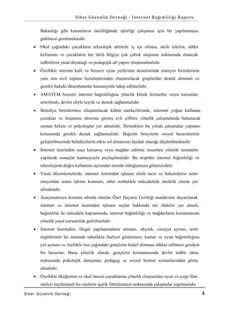 Siber Güvenlik Derneği - İnternet Bağımlılığı Raporu
Bakanlığı gibi kurumların öncülüğünde işbirliği çalışması için bir yapılanmaya
gidilmesi gerekmektedir.


Okul çağındaki çocukların teknolojik aletlerle iç içe olması, akıllı telefon, tablet
kullanımı ve çocukların her türlü bilgiye çok çabuk ulaşması noktasında alınacak
tedbirlerin yasal dayanağı ve pedagojik alt yapısı oluşturulmalıdır.



Özellikle internet kafe ve benzeri oyun yerlerinin denetiminde emniyet birimlerinin
yanı sıra sivil toplum kuruluşlarından oluşturulacak gruplardan destek alınmalı ve
gerekli hukuki düzenlemeler hassasiyetle takip edilmelidir.



AMATEM benzeri internet bağımlılığına yönelik klinik hizmetler veren kurumlar
artırılmalı, devlet eliyle teşvik ve destek sağlanmalıdır.



Belediye birimlerince oluşturulacak kültür merkezlerinde, interneti yoğun kullanan
çocuklar ve boşanma sürecine girmiş evli çiftlere yönelik çalışmalarda bulunacak
uzman hekim ve psikologlar yer almalıdır. Derneklere bu yönde çalışmalar yapması
konusunda gerekli destek sağlanmalıdır. Bağımlı bireylerin sosyal becerilerinin
geliştirilmesinde belediyelerin etkin rol almasının faydalı olacağı düşünülmektedir.



İnternet üzerinden suça karışmış veya mağdur edilmiş insanlara yönelik taramalar
yapılarak sonuçlar kamuoyuyla paylaşılmalıdır. Bu tespitler internet bağımlılığı ve
teknolojinin doğru kullanımı açısından nerede olduğumuzu gösterecektir.



Yasal düzenlemelerde, internet üzerinden işlenen sözlü taciz ve hakaretlerin noter
onayından sonra işleme konması, siber zorbalıkla mücadelede eksiklik olarak yer
almaktadır.



Anayasamızca koruma altında tutulan Özel Hayatın Gizliliği maddesine dayanılarak
internet ve internet üzerinden işlenen suçlar hakkında net ifadeler yer almalı,
bağımlılık ile mücadele kapsamında, internet bağımlılığı ve mağdurların korunmasına
yönelik yasal zorunluluk getirilmelidir.



İnternet üzerinden, illegal yapılanmaların artması, ırkçılık, cinsiyet ayrımı, terör
örgütlerinin bu zeminde rahatlıkla faaliyet göstermesi, kumar ve oyun bağımlılığına
yol açması ve özellikle lise çağındaki gençlerin hedef alınması dikkat edilmesi gereken
bir husustur. Buna yönelik olarak, gençlerin korunmasında devlet tedbir alma
noktasında psikolojik danışman, pedagog ve sosyal hizmet uzmanlarından görüş
almalıdır.



Özellikle ilköğretim ve okul öncesi çocuklarına yönelik oluşturulan oyun ve çizgi film
siteleri incelenmeli bu sitelerin içerik filtrelenmesi noktasında çalışmalar yapılmalıdır.

Si ber Gü venlik De rne ği

4

 