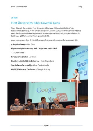 Siber Güvenlik Bülteni

2013

26 Mart

Fırat Üniversitesi Siber Güvenlik Günü
Siber Güvenlik Derneği’nin, Fırat Üniversitesi Bilgisayar Mühendisliği Bölümü’nün
katkılarıyla düzenlediği, “Fırat Üniversitesi Siber Güvenlik Günü”, Fırat Üniversitesi‘nden ve
çevre illerdeki üniversitelerde görev alan akademisyen ve bilişim sektörü çalışanlarının da
katılımıyla 26 Mart 2013 tarihinde gerçekleştirildi.
Açılış konuşmasını Doç. Dr. Bedri Özer yaptığı programda şu sunumlar gerçekleştirildi :
5. Boyutta Savaş – Bâkır Emre
Bilgi Güvenliği Risk Analizi; Web Tarayıcıdan Sızma Testi
– Ali Okan Yüksel
Kötücül Web Siteleri – Ali İkinci
Bilgi Güvenliği Sektöründe Kariyer – Fatih Ekrem Genç
Son Kullanıcı Farkındalığı – Ömer Faruk Altundal
Güçlü Şifreleme ve Zayıflıkları – Cihangir Beşiktaş

Sayfa 2

 