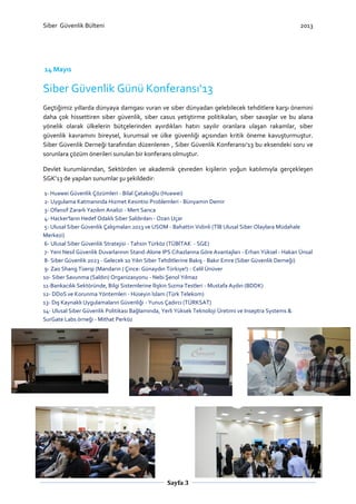 Siber Güvenlik Bülteni

2013

14 Mayıs

Siber Güvenlik Günü Konferansı‘13
Geçtiğimiz yıllarda dünyaya damgası vuran ve siber dünyadan gelebilecek tehditlere karşı önemini
daha çok hissettiren siber güvenlik, siber casus yetiştirme politikaları, siber savaşlar ve bu alana
yönelik olarak ülkelerin bütçelerinden ayırdıkları hatırı sayılır oranlara ulaşan rakamlar, siber
güvenlik kavramını bireysel, kurumsal ve ülke güvenliği açısından kritik öneme kavuşturmuştur.
Siber Güvenlik Derneği tarafından düzenlenen , Siber Güvenlik Konferansı‘13 bu eksendeki soru ve
sorunlara çözüm önerileri sunulan bir konferans olmuştur.
Devlet kurumlarından, Sektörden ve akademik çevreden kişilerin yoğun katılımıyla gerçekleşen
SGK’13 de yapılan sunumlar şu şekildedir:
1- Huawei Güvenlik Çözümleri - Bilal Çatakoğlu (Huawei)
2- Uygulama Katmanında Hizmet Kesintisi Problemleri - Bünyamin Demir
3- Ofansif Zararlı Yazılım Analizi - Mert Sarıca
4- Hacker'ların Hedef Odaklı Siber Saldırıları - Ozan Uçar
5- Ulusal Siber Güvenlik Çalışmaları 2013 ve USOM - Bahattin Vidinli (TİB Ulusal Siber Olaylara Müdahale
Merkezi)
6- Ulusal Siber Güvenlik Stratejisi - Tahsin Türköz (TÜBİTAK - SGE)
7- Yeni Nesil Güvenlik Duvarlarının Stand-Alone IPS Cihazlarına Göre Avantajları - Erhan Yüksel - Hakan Ünsal
8- Siber Güvenlik 2023 - Gelecek 10 Yılın Siber Tehditlerine Bakış - Bakır Emre (Siber Güvenlik Derneği)
9- Zao Shang Tüerqi (Mandarin / Çince: Günaydın Türkiye!) - Celil Ünüver
10- Siber Savunma (Saldırı) Organizasyonu - Nebi Şenol Yılmaz
11-Bankacılık Sektöründe, Bilgi Sistemlerine İlişkin Sızma Testleri - Mustafa Aydın (BDDK)
12- DDoS ve Korunma Yöntemleri - Hüseyin İslam (Türk Telekom)
13- Dış Kaynaklı Uygulamaların Güvenliği - Yunus Çadırcı (TÜRKSAT)
14- Ulusal Siber Güvenlik Politikası Bağlamında, Yerli Yüksek Teknoloji Üretimi ve Inseptra Systems &
SurGate Labs örneği - Mithat Perköz

Sayfa 3

 