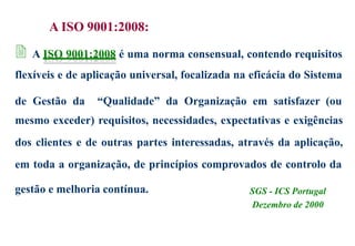 A ISO 9001:2008:
 A ISO 9001:2008 é uma norma consensual, contendo requisitos
flexíveis e de aplicação universal, focalizada na eficácia do Sistema
de Gestão da “Qualidade” da Organização em satisfazer (ou
mesmo exceder) requisitos, necessidades, expectativas e exigências
dos clientes e de outras partes interessadas, através da aplicação,
em toda a organização, de princípios comprovados de controlo da
gestão e melhoria contínua. SGS - ICS Portugal
Dezembro de 2000
 