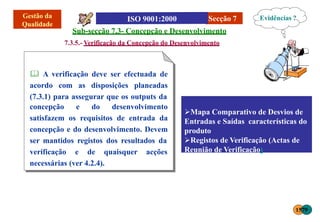 Secção 7
Sub-secção 7.3- Concepção e Desenvolvimento
7.3.5.- Verificação da Concepção do Desenvolvimento
 A verificação deve ser efectuada de
acordo com as disposições planeadas
(7.3.1) para assegurar que os outputs da
concepção e do desenvolvimento
satisfazem os requisitos de entrada da
concepção e do desenvolvimento. Devem
ser mantidos registos dos resultados da
verificação e de quaisquer acções
necessárias (ver 4.2.4).
Mapa Comparativo de Desvios de
Entradas e Saídas características do
produto
Registos de Verificação (Actas de
Reunião de Verificação)
Evidências ?
1579
 