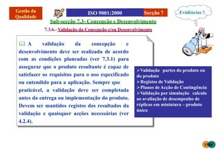 Secção 7
Sub-secção 7.3- Concepção e Desenvolvimento
7.3.6.- Validação da Concepção e/ou Desenvolvimento
 A validação da concepção e
desenvolvimento deve ser realizada de acordo
com as condições planeadas (ver 7.3.1) para
assegurar que o produto resultante é capaz de
satisfazer os requisitos para o uso especificado
ou entendido para a aplicação. Sempre que
praticável, a validação deve ser completada
antes da entrega ou implementação do produto.
Devem ser mantidos registos dos resultados da
validação e quaisquer acções necessárias (ver
4.2.4).
Validação partes do produto ou
do produto
Registos de Validação
Planos deAcção de Contingência
Validação por simulação calculo
ao avaliação de desempenho de
réplicas em miniatura – produto
único
Evidências ?
1580
 