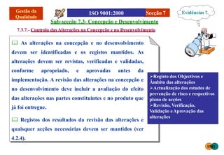 Secção 7
Sub-secção 7.3- Concepção e Desenvolvimento
7.3.7.- Controlo dasAlterações na Concepção e no Desenvolvimento
 As alterações na concepção e no desenvolvimento
devem ser identificadas e os registos mantidos. As
alterações devem ser revistas, verificadas e validadas,
conforme apropriado, e aprovadas antes da
implementação. A revisão das alterações na concepção e
no desenvolvimento deve incluir a avaliação do efeito
das alterações nas partes constituintes e no produto que
já foi entregue.
 Registos dos resultados da revisão das alterações e
quaisquer acções necessárias devem ser mantidos (ver
4.2.4).
Registo dos Objectivos e
Âmbito das alterações
Actualização dos estudos de
prevenção de risco e respectivos
plano de acções
Revisão, Verificação,
Validação eAprovação das
alterações
Evidências ?
1581
 