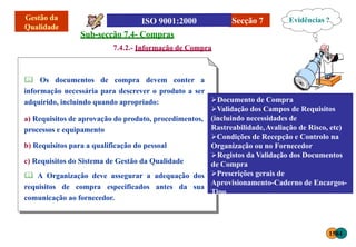 Secção 7
Sub-secção 7.4- Compras
7.4.2.- Informação de Compra
 Os documentos de compra devem conter a
informação necessária para descrever o produto a ser
adquirido, incluindo quando apropriado:
a) Requisitos de aprovação do produto, procedimentos,
processos e equipamento
b) Requisitos para a qualificação do pessoal
c) Requisitos do Sistema de Gestão da Qualidade
 A Organização deve assegurar a adequação dos
requisitos de compra especificados antes da sua
comunicação ao fornecedor.
Documento de Compra
Validação dos Campos de Requisitos
(incluindo necessidades de
Rastreabilidade,Avaliação de Risco, etc)
Condições de Recepção e Controlo na
Organização ou no Fornecedor
Registos da Validação dos Documentos
de Compra
Prescrições gerais de
Aprovisionamento-Caderno de Encargos-
Tipo
Evidências ?
1584
 