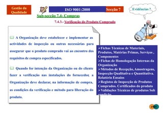 Secção 7
Sub-secção 7.4- Compras
7.4.3.- Verificação do Produto Comprado
 A Organização deve estabelecer e implementar as
actividades de inspecção ou outras necessárias para
assegurar que o produto comprado vai ao encontro dos
requisitos de compra especificados.
 Quando for intenção da Organização ou do cliente
fazer a verificação nas instalações do fornecedor, a
Organização deve declarar, na informação de compra,
as condições da verificação e método para liberação do
produto.
Fichas Técnicas de Materiais,
Produtos, Matérias Primas, Serviços ,
Componentes
Fichas de Homologação Internas da
Organização
Métodos de Recepção,Amostragens,
Inspecção Qualitativa e Quantitativa.
Relatório Ensaios
Registos de Inspecção de Produtos
Comprados. Certificados do produto
Validações Técnicas de produtos Sob
condição
Evidências ?
1585
 