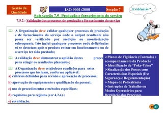 Secção 7
ssos
 Avalidação deve demonstrar a aptidão destes proce
para atingir os resultados planeados;
 AOrganização deve estabelecer condições para estes
processos que incluam, conforme aplicável:
a) critérios definidos para revisão e aprovação de processos;
b) aprovação do equipamento e qualificação do pessoal;
c) uso de procedimentos e métodos específicos;
d) requisitos para registos (ver 4,2.4) e
e) revalidação.
Sub-secção 7.5- Produção e fornecimento do serviço
7.5.2.- Validação dos processos de produção e fornecimento do serviço
 A Organização deve validar quaisquer processos de produção
e de fornecimento do serviço onde o output resultante não
possa ser verificado por medição ou monitorização
subsequente. Isto inclui quaisquer processos onde deficiências
só se detectam após o produto entrar em funcionamento ou de
o serviço ter sido prestado;
Evidências ?
Planos de Vigilância (Controlo) e
acompanhamento da Produção
Identificação de “Poka-Yokes”
Sinalização dos Postos com
Características Especiais (Ex:
Segurança e Regulamentação)
Mapas de Polivalência
Instruções de Trabalho ou
Modos Operatórios para
Regulação dos Processos
15 87
 