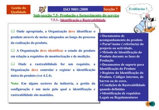 Secção 7
Sub-secção 7.5- Produção e fornecimento do serviço
7.5.3.- Identificação e Rastreabilidade
 Onde apropriado, a Organização deve identificar o
produto através de meios adequados ao longo do processo
da realização do produto.
 A Organização deve identificar o estado do produto
em relação a requisitos de monitorização e de medição.
 Onde a rastreabilidade for um requisito, a
Organização deve controlar e registar a identificação
única do produto (ver 4.2.4).
Nota: Em alguns sectores da indústria, a gestão da
configuração é um meio pelo qual a identificação e
rastreabilidade são mantidas.
Evidências ?
1589
Documentos de
acompanhamento do produto
Pormº/nome ( referência) do
projecto ou actividade.
Método de Identificação do
Produto durante as fases de
Produção
Documentos de suporte para
Identificação do Produto
Registos da Identificação do
Produto. Códigos internos, de
barras ou de cores.
Condições de Rastreabilidade
quando definidas
Identificação de requisitos
Legais ou Regulamentares
 