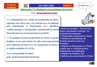Secção 7
pela Organização. A Organização deve identificar,
verificar, proteger e salvaguardar a propriedade do cliente
fornecida para uso ou incorporação no produto.
 Se qualquer produto propriedade do cliente se perder,
danificar ou de outra forma for tida como inapropriada
para utilização, tal facto deve ser comunicado ao cliente e
os registos mantidos (ver 4.2.4).
Nota:Apropriedade do cliente
pode incluir propriedade intelectual.
Sub-secção 7.5- Produção e fornecimento do serviço
7.5.4.- Propriedade do Cliente
 A Organização deve cuidar da propriedade do cliente
enquanto esta estiver sob o seu controlo ou a ser utilizada
Evidências ?
1590
Partes do produto, , do processo,
dados/ informação a integrar na
produção/fornecimento.
Propriedade intelectual do Cliente
Método de Identificação do
Produto durante as fases de
Produção
Registos de Informação ao Cliente
sempre que se verificam perdas,
inadequação ou danificação
Registos de Produtos Não
Conforme, da propriedade do Cliente
 
