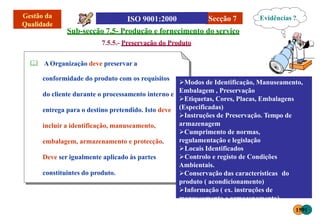 Secção 7
conformidade do produto com os requisitos
do cliente durante o processamento interno e
entrega para o destino pretendido. Isto deve
incluir a identificação, manuseamento,
embalagem, armazenamento e protecção.
Deve ser igualmente aplicado às partes
constituintes do produto.
Sub-secção 7.5- Produção e fornecimento do serviço
7.5.5.- Preservação do Produto
 AOrganização deve preservar a
Evidências ?
Modos de Identificação, Manuseamento,
Embalagem , Preservação
Etiquetas, Cores, Placas, Embalagens
(Especificadas)
Instruções de Preservação. Tempo de
armazenagem
Cumprimento de normas,
regulamentação e legislação
Locais Identificados
Controlo e registo de Condições
Ambientais.
Conservação das características do
produto ( acondicionamento)
Informação ( ex. instruções de
manuseamento e armazenamento)
1591
 
