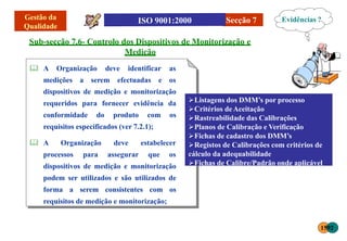 Secção 7
Sub-secção 7.6- Controlo dos Dispositivos de Monitorização e
Medição
 A Organização deve identificar as
medições a serem efectuadas e os
dispositivos de medição e monitorização
requeridos para fornecer evidência da
conformidade do produto com os
requisitos especificados (ver 7.2.1);
 A Organização
processos para
deve estabelecer
assegurar que os
dispositivos de medição e monitorização
podem ser utilizados e são utilizados de
forma a serem consistentes com os
requisitos de medição e monitorização;
Evidências ?
Listagens dos DMM’s por processo
Critérios deAceitação
Rastreabilidade das Calibrações
Planos de Calibração e Verificação
Fichas de cadastro dos DMM’s
Registos de Calibrações com critérios de
cálculo da adequabilidade
Fichas de Calibre/Padrão onde aplicável
1592
 