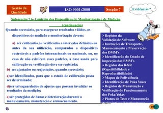 Secção 7
dispositivos de medição e monitorização devem:
a) ser calibrados ou verificados a intervalos definidos ou
antes da sua utilização, comparados a dispositivos
rastreáveis a padrões internacionais ou nacionais, ou, no
caso de não existirem esses padrões, a base usada para
calibração ou verificação deve ser registada;
b) ser ajustados ou reajustados, quando necessário;
c)ser identificados, para que o estado de calibração possa
ser determinado;
d)ser salvaguardados de ajustes que possam invalidar os
resultados da medição;
e)ser protegidos de danos e deterioração durante o
manuseamento, manutenção e armazenamento.
Sub-secção 7.6- Controlo dos Dispositivos de Monitorização e de Medição
(continuação)
Quando necessário, para assegurar resultados válidos, os
Secção 7 Evidências ?
Registos da
Validação de Software
Instruções de Transporte,
Manuseamento e Preservação
dos DMM’s
Identificação do Estado de
inspecção dos EMM’s
Registos dos R&R
(Repetitibilidade e
Reproductibilidade)
Mapas de Polivalência
Identificação de Poka Yokes
Registos de Manutenção e
Verificação de Funcionamento
dos Poka Yokes
Planos de Teste e Manutenção
de Sinópticos (Sinalizadores)
1593
 