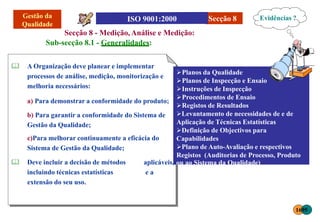 Secção 8
Secção 8 - Medição, Análise e Medição:
Sub-secção 8.1 - Generalidades:
 A Organização deve planear e implementar
processos de análise, medição, monitorização e
melhoria necessários:
a) Para demonstrar a conformidade do produto;
b) Para garantir a conformidade do Sistema de
Gestão da Qualidade;
c)Para melhorar continuamente a eficácia do
Sistema de Gestão da Qualidade;
 Deve incluir a decisão de métodos
incluindo técnicas estatísticas
extensão do seu uso.
Evidências ?
Planos da Qualidade
Planos de Inspecção e Ensaio
Instruções de Inspecção
Procedimentos de Ensaio
Registos de Resultados
Levantamento de necessidades de e de
Aplicação de Técnicas Estatísticas
Definição de Objectivos para
Capabilidades
Plano de Auto-Avaliação e respectivos
Registos (Auditorias de Processo, Produto
aplicáveis, ou ao Sistema da Qualidade)
e a
1695
 
