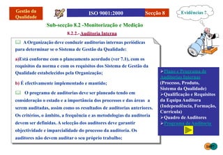 Secção 8
a)Está conforme com o planeamento acordado (ver 7.1), com os
requisitos da norma e com os requisitos dos Sistema de Gestão da
Qualidade estabelecidos pela Organização;
b) É efectivamente implementado e mantido;
 O programa de auditorias deve ser planeado tendo em
consideração o estado e a importância dos processos e das áreas a
serem auditadas, assim como os resultados de auditorias anteriores.
Os critérios, o âmbito, a frequência e as metodologias da auditoria
devem ser definidas. A selecção dos auditores deve garantir
objectividade e imparcialidade do processo da auditoria. Os
auditores não devem auditar o seu próprio trabalho;
Sub-secção 8.2 -Monitorização e Medição
8.2.2.-Auditoria Interna
 AOrganização deve conduzir auditorias internas periódicas
para determinar se o Sistema de Gestão da Qualidade:
Evidências ?
Plano e Programa de
Auditorias Internas
(Processo, Produto,
Sistema da Qualidade)
Qualificação e Requisitos
da Equipa Auditora
(Independência, Formação,
Curricula)
Quadro deAuditores
Programa deAuditoria
1697
 