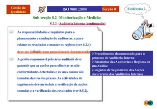 Secção 8
Sub-secção 8.2 -Monitorização e Medição
8.2.2.-Auditoria Interna (continuação)
 As responsabilidades e requisitos para o
planeamento e condução de auditorias, e para
relatar os resultados e manter os registos (ver 4.2.4)
deve ser definido num procedimento documentado;
 A gestão responsável pela área auditada deve
garantir que as acções para eliminar as não
conformidades detectadas e as suas causas são
tomadas dentro dos prazos. As actividades de
seguimento devem incluir a verificação de acções
tomadas e a verificação dos resultados (ver 8.5.2).
Evidências ?
1698
Procedimento documentado para o
processo deAuditoria Interna
Relatórios dasAuditorias e Registos da
suaAnálise
Registos de Seguimento dasAcções
decorrentes dasAuditorias Internas
 