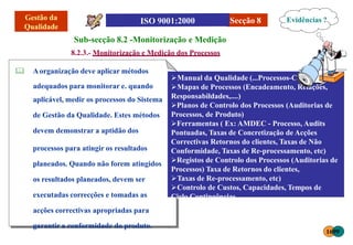 Secção 8
Sub-secção 8.2 -Monitorização e Medição
8.2.3.- Monitorização e Medição dos Processos
 Aorganização deve aplicar métodos
adequados para monitorar e. quando
aplicável, medir os processos do Sistema
de Gestão da Qualidade. Estes métodos
devem demonstrar a aptidão dos
processos para atingir os resultados
planeados. Quando não forem atingidos
os resultados planeados, devem ser
executadas correcções e tomadas as
acções correctivas apropriadas para
garantir a conformidade do produto.
Evidências ?
Manual da Qualidade (...Processos-Chave)
Mapas de Processos (Encadeamento, Relações,
Responsabildades,....)
Planos de Controlo dos Processos (Auditorias de
Processos, de Produto)
Ferramentas ( Ex: AMDEC - Processo, Audits
Pontuadas, Taxas de Concretização de Acções
Correctivas Retornos do clientes, Taxas de Não
Conformidade, Taxas de Re-processamento, etc)
Registos de Controlo dos Processos (Auditorias de
Processos) Taxa de Retornos do clientes,
Taxas de Re-processamento, etc)
Controlo de Custos, Capacidades, Tempos de
Ciclo Contingências
1699
 