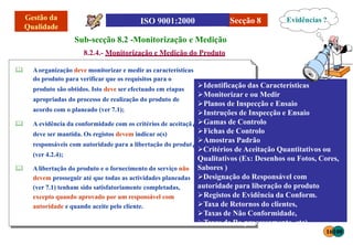 Secção 8
Sub-secção 8.2 -Monitorização e Medição
8.2.4.- Monitorização e Medição do Produto
 Aorganização deve monitorizar e medir as características
do produto para verificar que os requisitos para o
produto são obtidos. Isto deve ser efectuado em etapas
apropriadas do processo de realização do produto de
acordo com o planeado (ver 7.1);
o
o
 A evidência da conformidade com os critérios de aceitaçã
deve ser mantida. Os registos devem indicar o(s)
responsáveis com autoridade para a libertação do produt
(ver 4.2.4);
 Alibertação do produto e o fornecimento do serviço não
devem prosseguir até que todas as actividades planeadas
(ver 7.1) tenham sido satisfatoriamente completadas,
excepto quando aprovado por um responsável com
autoridade e quando aceite pelo cliente.
Identificação das Características
Monitorizar e ou Medir
Planos de Inspecção e Ensaio
Instruções de Inspecção e Ensaio
Gamas de Controlo
Fichas de Controlo
Amostras Padrão
Critérios de Aceitação Quantitativos ou
Qualitativos (Ex: Desenhos ou Fotos, Cores,
Sabores )
Designação do Responsável com
autoridade para liberação do produto
Registos de Evidência da Conform.
Taxa de Retornos do clientes,
Taxas de Não Conformidade,
Taxas de Re-processamento, etc)
Evidências ?
16100
 