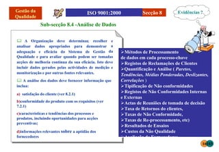 Secção 8
Sub-secção 8.4 -Análise de Dados
Organização deve
 A
analisar dados apropriados para demonstrar
adequação e eficácia do Sistema de Gestão
determinar, recolher e
a
da
Qualidade e para avaliar quando podem ser tomadas
acções de melhoria contínua da sua eficácia. Isto deve
incluir dados gerados pelas actividades de medição e
monitorização e por outras fontes relevantes.
 A análise dos dados deve fornecer informação que
inclua:
a) satisfação do cliente (ver 8.2.1)
b)conformidade do produto com os requisitos (ver
7.2.1)
c)características e tendências dos processos e
produtos, incluindo oportunidades para acções
preventivas;
d)informações relevantes sobre a aptidão dos
fornecedores
Métodos de Processamento
de dados em cada processo-chave
Registos de Reclamações de Clientes
Quantificação e Análise ( Paretos,
Tendências, Médias Ponderadas, Deslizantes,
Correlações )
Tipificação de Não conformidades
Registos de Não Conformidades Internas
e Externas
Actas de Reuniões de tomada de decisão
Taxa de Retornos do clientes,
Taxas de Não Conformidade,
Taxas de Re-processamento, etc)
Resultados de Ensaios
Custos da Não Qualidade
Avaliação de Fornecedores
Evidências ?
16103
 