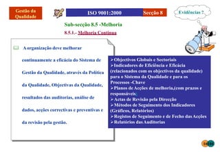 Secção 8
Sub-secção 8.5 -Melhoria
8.5.1.- Melhoria Contínua
 Aorganização deve melhorar
continuamente a eficácia do Sistema de
Gestão da Qualidade, através da Política
da Qualidade, Objectivas da Qualidade,
resultados das auditorias, análise de
dados, acções correctivas e preventivas e
da revisão pela gestão.
Objectivos Globais e Sectoriais
Indicadores de Eficiência e Eficácia
(relacionados com os objectivos da qualidade)
para o Sistema da Qualidade e para os
Processos -Chave
Planos deAcções de melhoria,(com prazos e
responsáveis)
Actas de Revisão pela Direcção
Métodos de Seguimento dos Indicadores
(Gráficos, Relatórios)
Registos de Seguimento e de Fecho dasAcções
Relatórios dasAuditorias
Evidências ?
16104
 