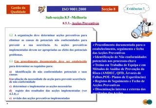 Secção 8
Sub-secção 8.5 -Melhoria
8.5.3.-Acções Preventivas
 A organização deve determinar acções preventivas para
eliminar as causas de potenciais não conformidades para
prevenir a sua ocorrência. As acções preventivas
implementadas devem ser apropriadas ao efeito dos potenciais
problemas.
 Um procedimento documentado deve ser estabelecido
para determinar os requisitos para:
a) identificação de não conformidades potenciais e suas
causas
b)avaliação da necessidade da acção para prevenir ocorrência
de não conformidade
c) determinar e implementar as acções necessárias
d) registo dos resultados das acções implementadas (ver
4.2.4), e
e) revisão das acções preventivas implementadas
Procedimento documentado para o
estabelecimento, seguimento e fecho
dasAcções Preventivas
Identificação de Não conformidades
potenciais nos processos-chave
Treino em Trabalho de Equipa e em
Métodos de Análise de Prevenção do
Risco (AMDEC, QFD, Árvores de
Falhas,POE- Planos de Experiências)
Registos de Seguimento e Fecho de
Acções Preventivas
Disseminação interna e externa dos
resultados dasAcções
Evidências ?
16107
 