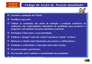 Código de Acção da Função Qualidade:
 Garantir a satisfação do Cliente;
 Partilhar o que sabe;
 Utilizar as conclusões dos meios de medição e avaliação (relatórios de
auditorias, não conformidades, indicadores de qualidade) para promover o
progresso e em nenhum caso para sancionar as pessoas;
 Privilegiar o bom senso e a pro-actividade;
 Explicar o “porquê” antes do “como”e incentivar “quem” vai fazer;
 Reforçar as relações inter-funcionais com sectores e colaboradores;
 Estimular a criatividade e a inovação sobre toda a forma;
 Ser perseverante e persistente;
 Provar pelos actos e atitudes a autenticidade dos propósitos;
 Promover o respeito pelas pessoas.
16108
 