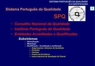 – Normalização
– Metrologia
– Qualificação – Acreditação e certificação
» Organizações- Sistemas de Qualidade
» Produtos
» Pessoas
» Prémio de Excelência
» Indíce Nacional de Satisfação do Cliente
Sistema Português da Qualidade
SPQ
• Conselho Nacional da Qualidade
• Instituto Português da Qualidade
• Entidades Acreditadas e Qualificadas
Subsistemas
7
SISTEMA PORTUGUÊS DA QUALIDADE
E A CERTIFICAÇÃO
 