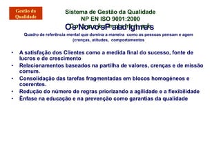 Sistema de Gestão da Qualidade
NP EN ISO 9001:2000
O
C
s
o
n
N
c
o
e
p
v
ç
o
ã
o
s
e
P
I
m
a
p
r
l
a
e
d
m
i
e
g
n
t
m
a
ç
a
ã
o
s
Quadro de referência mental que domina a maneira como as pessoas pensam e agem
(crenças, atitudes, comportamentos
• A satisfação dos Clientes como a medida final do sucesso, fonte de
lucros e de crescimento
• Relacionamentos baseados na partilha de valores, crenças e de missão
comum.
• Consolidação das tarefas fragmentadas em blocos homogéneos e
coerentes.
• Redução do número de regras priorizando a agilidade e a flexibilidade
• Ênfase na educação e na prevenção como garantias da qualidade
 