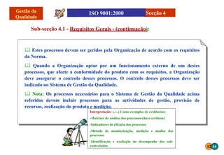 12 44
Interpretação: (../..) Como exemplos de evidências:
-Matrizes de análise dos processos-chave (críticos)
-Indicadores de eficácia dos processos
-Método de monitorização, medição e análise dos
processos
-Identificação e avaliação do desempenho dos sub-
contratados
 Estes processos devem ser geridos pela Organização de acordo com os requisitos
da Norma.
 Quando a Organização optar por um funcionamento externo de um destes
processos, que afecte a conformidade do produto com os requisitos, a Organização
deve assegurar o controlo desses processos. O controlo desses processos deve ser
indicado no Sistema de Gestão da Qualidade.
 Nota: Os processos necessários para o Sistema de Gestão da Qualidade acima
referidos devem incluir processos para as actividades de gestão, provisão de
recursos, realização do produto e medição.
Sub-secção 4.1 - Requisitos Gerais - (continuação):
Secção 4
 