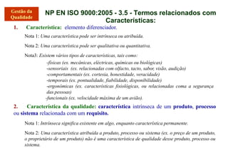 NP EN ISO 9000:2005 - 3.5 - Termos relacionados com
Características:
1. Característica: elemento diferenciador.
Nota 1: Uma característica pode ser intrínseca ou atribuída.
Nota 2: Uma característica pode ser qualitativa ou quantitativa.
Nota3: Existem vários tipos de características, tais como:
-físicas (ex. mecânicas, eléctricas, químicas ou biológicas)
-sensoriais (ex. relacionadas com olfacto, tacto, sabor, visão, audição)
-comportamentais (ex. cortesia, honestidade, veracidade)
-temporais (ex. pontualidade, fiabilidade, disponibilidade)
-ergonómicas (ex. características fisiológicas, ou relacionadas coma a segurança
das pessoas)
-funcionais (ex. velocidade máxima de um avião).
2. Característica da qualidade: característica intrínseca de um produto, processo
ou sistema relacionada com um requisito.
Nota 1: Intrínseca significa existente em algo, enquanto característica permanente.
Nota 2: Uma característica atribuída a produto, processo ou sistema (ex. o preço de um produto,
o proprietário de um produto) não é uma característica de qualidade desse produto, processo ou
sistema.
 
