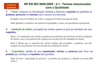 NP EN ISO 9000:2005 - 3.1 - Termos relacionados
com a Qualidade:
3. Classe: categoria ou classificação atribuída a diferentes requisitos da qualidade de
produtos, processos ou sistemas com o mesmo uso funcional.
Exemplo: classes de bilhetes de avião e categorias de hotéis num guia de hotéis
Nota: Quando se estabelece um requisito da qualidade, a classe está geralmente especificada.
4. Satisfação do cliente: percepção dos clientes quanto ao grau de satisfação dos seus
requisitos.
Nota 1: As reclamações dos clientes constituem um indicador usual do baixo nível de satisfação
de clientes, mas a sua ausência não significa um elevado nível de satisfação de clientes.
Nota 2: Mesmo que os requisitos dos clientes tenham sido acordados e satisfeitos, isso não
assegura necessariamente um nível elevado de satisfação de clientes.
5. Capacidade: aptidão de uma organização, sistema ou processo para fazer um
produto que satisfaça os requisitos desse produto.
Nota: O termo “capacidade do processo”, do âmbito da estatística, é definido na norma ISO
3534-2.
 