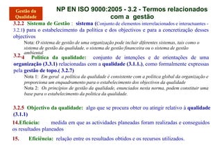NP EN ISO 9000:2005 - 3.2 - Termos relacionados
com a gestão
3.2.2 Sistema de Gestão : sistema (Conjunto de elementos interrelacionados e interactuantes -
3.2.1) para o estabelecimento da política e dos objectivos e para a concretização desses
objectivos
Nota: O sistema de gestão de uma organização pode incluir diferentes sistemas, tais como o
sistema de gestão da qualidade, o sistema de gestão financeira ou o sistema de gestão
3.2.
ambiental
4 Politica da qualidade: conjunto de intenções e de orientações de uma
organização (3.3.1) relacionadas com a qualidade (3.1.1.), como formalmente expressas
pela gestão de topo.( 3.2.7)
Nota 1: Em geral a política da qualidade é consistente com a política global da organização e
proporciona um enquadramento para o estabelecimento dos objectivos da qualidade
Nota 2: Os princípios de gestão da qualidade, enunciados nesta norma, podem constituir uma
base para o estabelecimento da politica da qualidade.
3.2.5 Objectivo da qualidade: algo que se procura obter ou atingir relativo à qualidade
(3.1.1)
14.Eficácia: medida em que as actividades planeadas foram realizadas e conseguidos
os resultados planeados
15. Eficiência: relação entre os resultados obtidos e os recursos utilizados.
 