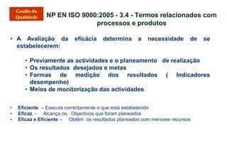 NP EN ISO 9000:2005 - 3.4 - Termos relacionados com
processos e produtos
• A Avaliação da eficácia determina a necessidade de se
estabelecerem:
• Previamente as actividades e o planeamento de realização
• Os resultados desejados e metas
• Formas de medição dos resultados ( Indicadores
desempenho)
• Meios de monitorização das actividades.
• Eficiente – Executa correctamente o que está estabelecido
• Eficaz - Alcança os Objectivos que foram planeados
• Eficaz e Eficiente – Obtêm os resultados planeados com menores recursos
 