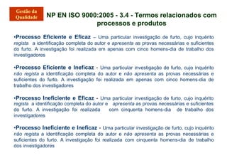 NP EN ISO 9000:2005 - 3.4 - Termos relacionados com
processos e produtos
•Processo Eficiente e Eficaz – Uma particular investigação de furto, cujo inquérito
regista a identificação completa do autor e apresenta as provas necessárias e suficientes
do furto. A investigação foi realizada em apenas com cinco homens-dia de trabalho dos
investigadores
•Processo Eficiente e Ineficaz - Uma particular investigação de furto, cujo inquérito
não regista a identificação completa do autor e não apresenta as provas necessárias e
suficientes do furto. A investigação foi realizada em apenas com cinco homens-dia de
trabalho dos investigadores
•Processo Ineficiente e Eficaz - Uma particular investigação de furto, cujo inquérito
apresenta as provas necessárias e suficientes
com cinquenta homens-dia de trabalho dos
regista a identificação completa do autor e
do furto. A investigação foi realizada
investigadores
•Processo Ineficiente e Ineficaz - Uma particular investigação de furto, cujo inquérito
não regista a identificação completa do autor e não apresenta as provas necessárias e
suficientes do furto. A investigação foi realizada com cinquenta homens-dia de trabalho
dos investigadores
 