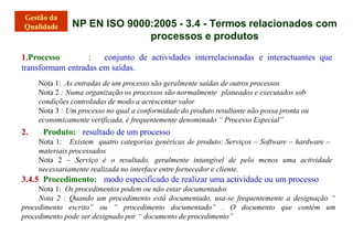 NP EN ISO 9000:2005 - 3.4 - Termos relacionados com
processos e produtos
1.Processo : conjunto de actividades interrelacionadas e interactuantes que
transformam entradas em saídas.
Nota 1: As entradas de um processo são geralmente saídas de outros processos
Nota 2 : Numa organização os processos são normalmente planeados e executados sob
condições controladas de modo a acrescentar valor
Nota 3 : Um processo no qual a conformidade do produto resultante não possa pronta ou
economicamente verificada, é frequentemente denominado “ Processo Especial”
2. Produto: resultado de um processo
Nota 1: Existem quatro categorias genéricas de produto: Serviços – Software – hardware –
materiais processados
Nota 2 – Serviço é o resultado, geralmente intangível de pelo menos uma actividade
necessariamente realizada no interface entre fornecedor e cliente.
3.4.5 Procedimento: modo especificado de realizar uma actividade ou um processo
Nota 1: Os procedimentos podem ou não estar documentados
Nota 2 : Quando um procedimento está documentado, usa-se frequentemente a designação “
procedimento escrito” ou “ procedimento documentado” . O documento que contém um
procedimento pode ser designado por “ documento de procedimento”
 