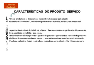 CARACTERÍSTICAS DO PRODUTO SERVIÇO
1 O bom produto ou o bom serviço é considerado normal pelo cliente.
2 O serviço é “Produzido”, consumido pelo cliente e avaliado por este, em tempo real.
3 Apercepção do cliente é global: ele vê tudo , fixa tudo, mesmo o que lhe não diga respeito.
4 Só a qualidade percebida é que conta.
5 Haverá sempre diferença entre a qualidade percebida pelo cliente e a qualidade prestada.
6 O cliente descontente queixa-se pouco…..mas vai-se embora sem dizer nada e não volta.
7 Fidelizar a clientela é mais rentável que conquistar novos clientes (8 a 10 vezes menor).
 