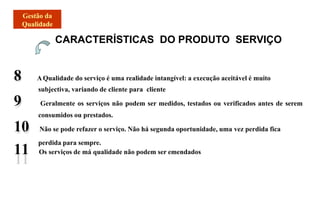 8 AQualidade do serviço é uma realidade intangível: a execução aceitável é muito
subjectiva, variando de cliente para cliente
9 Geralmente os serviços não podem ser medidos, testados ou verificados antes de serem
consumidos ou prestados.
10 Não se pode refazer o serviço. Não há segunda oportunidade, uma vez perdida fica
perdida para sempre.
11 Os serviços de má qualidade não podem ser emendados
CARACTERÍSTICAS DO PRODUTO SERVIÇO
 