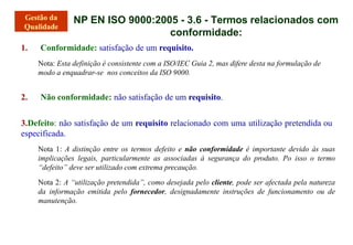 NP EN ISO 9000:2005 - 3.6 - Termos relacionados com
conformidade:
1. Conformidade: satisfação de um requisito.
Nota: Esta definição é consistente com a ISO/IEC Guia 2, mas difere desta na formulação de
modo a enquadrar-se nos conceitos da ISO 9000.
2. Não conformidade: não satisfação de um requisito.
3.Defeito: não satisfação de um requisito relacionado com uma utilização pretendida ou
especificada.
Nota 1: A distinção entre os termos defeito e não conformidade é importante devido às suas
implicações legais, particularmente as associadas à segurança do produto. Po isso o termo
“defeito” deve ser utilizado com extrema precaução.
Nota 2: A “utilização pretendida”, como desejada pelo cliente, pode ser afectada pela natureza
da informação emitida pelo fornecedor, designadamente instruções de funcionamento ou de
manutenção.
 