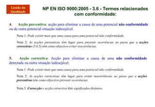 NP EN ISO 9000:2005 - 3.6 - Termos relacionados
com conformidade:
4. Acção preventiva: acção para eliminar a causa de uma potencial não conformidade
ou de outra potencial situação indesejável.
Nota 1: Pode existir mais que uma causa para uma potencial não conformidade.
Nota 2: As acções preventivas têm lugar para prevenir ocorrências ao passo que a acções
correctivas (3.6.5) têm como objectivo evitar reocorrências.
5. Acção correctiva: Acção para eliminar a causa de uma não conformidade
detectada ou outra situação indesejável.
Nota 1: Pode existir mais que uma causa para uma potencial não conformidade.
Nota 2: As acções correctivas têm lugar para evitar reocorrências ao passo que a acções
preventivas têm como objectivo prevenir ocorrências.
Nota 3: Correcção e acção correctiva têm significados distintos.
 