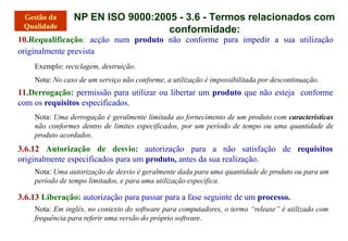 NP EN ISO 9000:2005 - 3.6 - Termos relacionados com
conformidade:
10.Requalificação: acção num produto não conforme para impedir a sua utilização
originalmente prevista
Exemplo: reciclagem, destruição.
Nota: No caso de um serviço não conforme, a utilização é impossibilitada por descontinuação.
11.Derrogação: permissão para utilizar ou libertar um produto que não esteja conforme
com os requisitos especificados.
Nota: Uma derrogação é geralmente limitada ao fornecimento de um produto com características
não conformes dentro de limites especificados, por um período de tempo ou uma quantidade de
produto acordados.
3.6.12 Autorização de desvio: autorização para a não satisfação de requisitos
originalmente especificados para um produto, antes da sua realização.
Nota: Uma autorização de desvio é geralmente dada para uma quantidade de produto ou para um
período de tempo limitados, e para uma utilização específica.
3.6.13 Liberação: autorização para passar para a fase seguinte de um processo.
Nota: Em inglês, no contexto do software para computadores, o termo “release” é utilizado com
frequência para referir uma versão do próprio software.
 